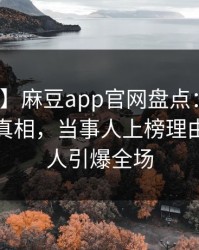 【速报】麻豆app官网盘点：爆料10个细节真相，当事人上榜理由极其令人引爆全场