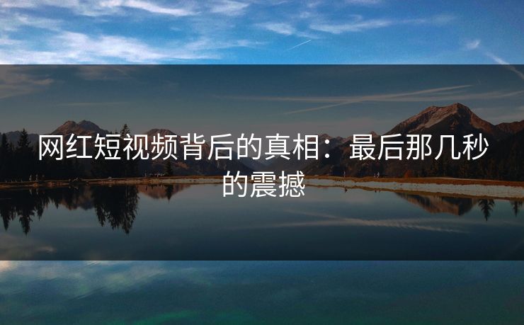 网红短视频背后的真相：最后那几秒的震撼